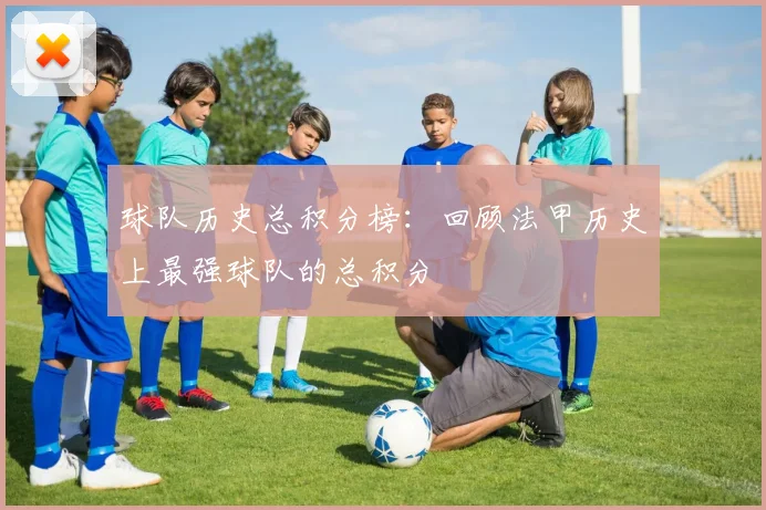 球队历史总积分榜:回顾法甲历史上最强球队的总积分